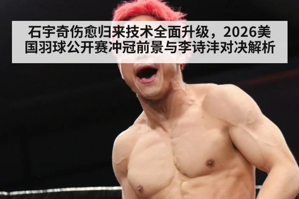 石宇奇伤愈归来技术全面升级,2026美国羽球公开赛冲冠前景与李诗沣对决解析