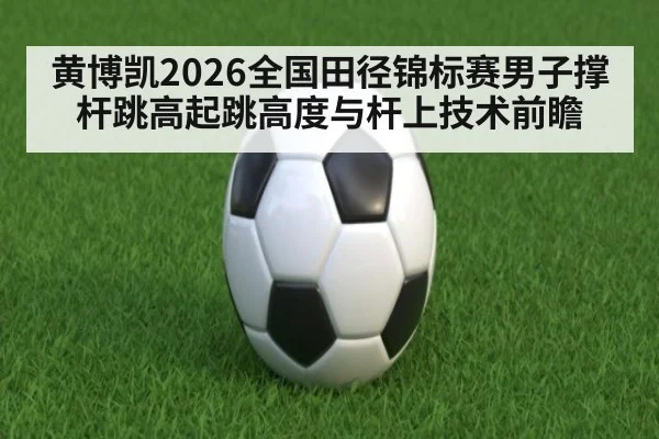 黄博凯2026全国田径锦标赛男子撑杆跳高起跳高度与杆上技术前瞻